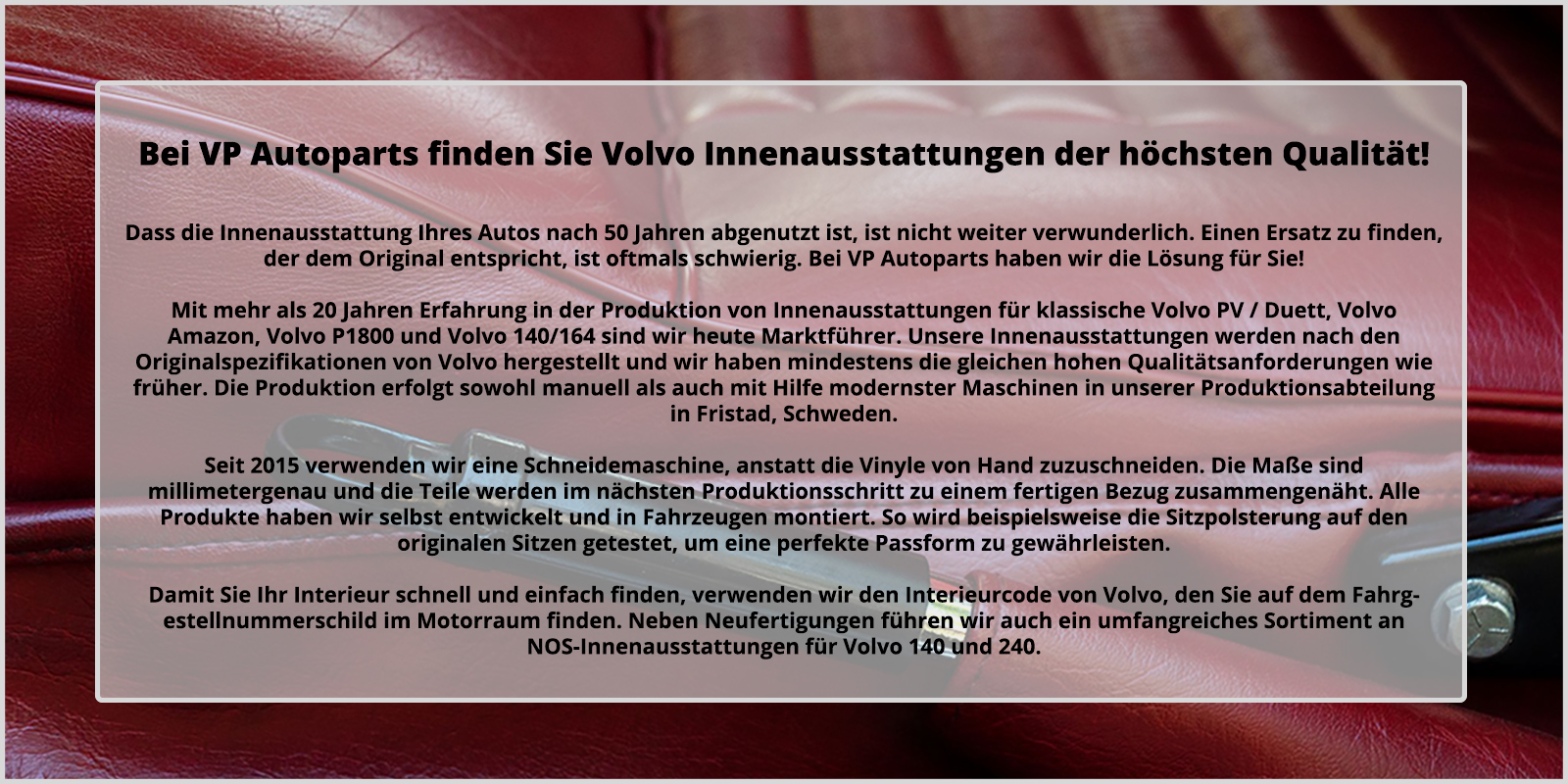 Hos oss hittar du Volvoinredningar av allra h�gsta kvalit�. Att inredning beh�ver bytas efter 50 �r i din bil �r ingen nyhet, d�remot kan det vara problematiskt att finna en som passar lika bra som originalet. Med �ver 20 �rs erfarenhet av att tillverka inredningar till klassiska Volvo PV/Duett, Volvo Amazon, Volvo P1800 �r vi idag marknadsledande. V�ra inredningar �r tillverkade efter Volvos originalspecifikationer och med samma kvalitets